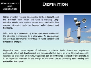 Winds are often referred to according to their strength, and
the direction from which the wind is blowing. Long-
duration winds have various names associated with their
average strength, such as breeze, gale, storm, and
hurricane.
Wind velocity is measured by a cup type anemometer and
the direction is measured by a wind vane. An anemograph
can produce continuous recordings of wind velocity and
directional changes.
Wind velocity
and
vegetation
Definition
Vegetation exert some degree of influence on climate. Both climate and vegetation
profoundly affect soil development and the animals that live in an area. Although generally
regarded as a function of climate, vegetation can also influence the local or site climate. It
is an important element in the design of out-door spaces, providing sun shading and
protection from glare.
 