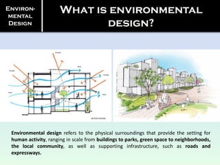 Environ-
mental
Design
What is environmental
design?
Environmental design refers to the physical surroundings that provide the setting for
human activity, ranging in scale from buildings to parks, green space to neighborhoods,
the local community, as well as supporting infrastructure, such as roads and
expressways.
 