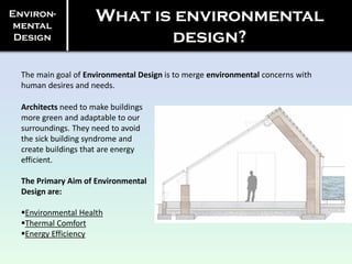 Environ-
mental
Design
What is environmental
design?
The main goal of Environmental Design is to merge environmental concerns with
human desires and needs.
Architects need to make buildings
more green and adaptable to our
surroundings. They need to avoid
the sick building syndrome and
create buildings that are energy
efficient.
The Primary Aim of Environmental
Design are:
Environmental Health
Thermal Comfort
Energy Efficiency
 