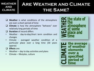 WEATHER
AND
CLIMATE
Are Weather and Climate
the Same?
 Weather is what conditions of the atmosphere
are over a short period of time
 Climate is how the atmosphere "behaves" over
relatively long periods of time
 Duration of record differs
• Weather - day-to-day/short term condition and
changes
• Climate - averaged weather condition of a
particular place over a long time (30 years
approx)
 Effects are:
• Weather – day to day activities and plans
• Climate – lifestyles, culture
 