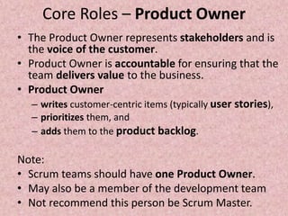 Core Roles – Product Owner
• The Product Owner represents stakeholders and is
the voice of the customer.
• Product Owner is accountable for ensuring that the
team delivers value to the business.
• Product Owner
– writes customer-centric items (typically user stories),
– prioritizes them, and
– adds them to the product backlog.
Note:
• Scrum teams should have one Product Owner.
• May also be a member of the development team
• Not recommend this person be Scrum Master.
 