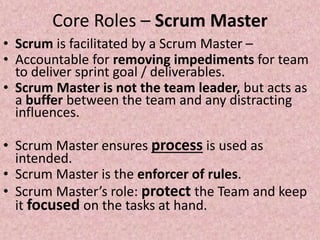 Core Roles – Scrum Master
• Scrum is facilitated by a Scrum Master –
• Accountable for removing impediments for team
to deliver sprint goal / deliverables.
• Scrum Master is not the team leader, but acts as
a buffer between the team and any distracting
influences.
• Scrum Master ensures process is used as
intended.
• Scrum Master is the enforcer of rules.
• Scrum Master’s role: protect the Team and keep
it focused on the tasks at hand.
 