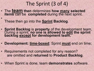 The Sprint (3 of 4)
• The team then determines how many selected
items can be completed during the next sprint.
•
These then go into the Sprint Backlog.
• Sprint Backlog is property of the development team,
During a sprint, no one is allowed to edit the sprint
backlog except for development team.
• Development: time-boxed; Sprint must end on time;
• Requirements not completed for any reason?
are omitted and returned to Product Backlog.
• When Sprint is done, team demonstrates software.
 
