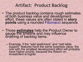 Artifact: Product Backlog
• The product backlog contains rough estimates
of both business value and development
effort, these values are often stated in story
points using a rounded Fibonacci sequence.
• Those estimates help the Product Owner to
gauge the timeline and may influence
ordering of backlog items.
– Example, if the “add spellcheck” and “add table
support” features have the same business value, the
one with the smallest development effort will probably
have higher priority, because the Return on
Investment is higher.
 