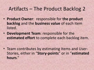 Artifacts – The Product Backlog 2
• Product Owner: responsible for the product
backlog and the business value of each item
listed.
• Development Team: responsible for the
estimated effort to complete each backlog item.
• Team contributes by estimating Items and User-
Stories, either in “Story-points” or in “estimated
hours.”
 