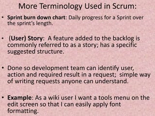 More Terminology Used in Scrum:
• Sprint burn down chart: Daily progress for a Sprint over
the sprint’s length.
• (User) Story: A feature added to the backlog is
commonly referred to as a story; has a specific
suggested structure.
• Done so development team can identify user,
action and required result in a request; simple way
of writing requests anyone can understand.
• Example: As a wiki user I want a tools menu on the
edit screen so that I can easily apply font
formatting.
 