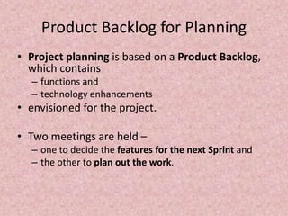 Product Backlog for Planning
• Project planning is based on a Product Backlog,
which contains
– functions and
– technology enhancements
• envisioned for the project.
• Two meetings are held –
– one to decide the features for the next Sprint and
– the other to plan out the work.
 