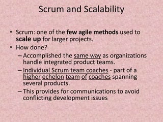 Scrum and Scalability
• Scrum: one of the few agile methods used to
scale up for larger projects.
• How done?
– Accomplished the same way as organizations
handle integrated product teams.
– Individual Scrum team coaches - part of a
higher echelon team of coaches spanning
several products.
– This provides for communications to avoid
conflicting development issues
 