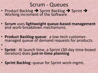Scrum - Queues
• Product Backlog  Sprint Backlog  Sprint 
Working increment of the Software
• Scrum uses lightweight queue-based management
and work-breakdown mechanisms.
• Product Backlog queue: a low-tech customer-
managed queue of demand requests for products.
• .
• Sprint: At launch time, a Sprint (30-day time-boxed
iteration) does just-in-time planning
• Sprint Backlog: queue for Sprint work-mgmt.
 