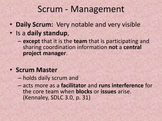 Scrum - Management
• Daily Scrum: Very notable and very visible
• Is a daily standup,
– except that it is the team that is participating and
sharing coordination information not a central
project manager.
• Scrum Master
– holds daily scrum and
– acts more as a facilitator and runs interference for
the core team when blocks or issues arise.
(Kennaley, SDLC 3.0, p. 31)
 