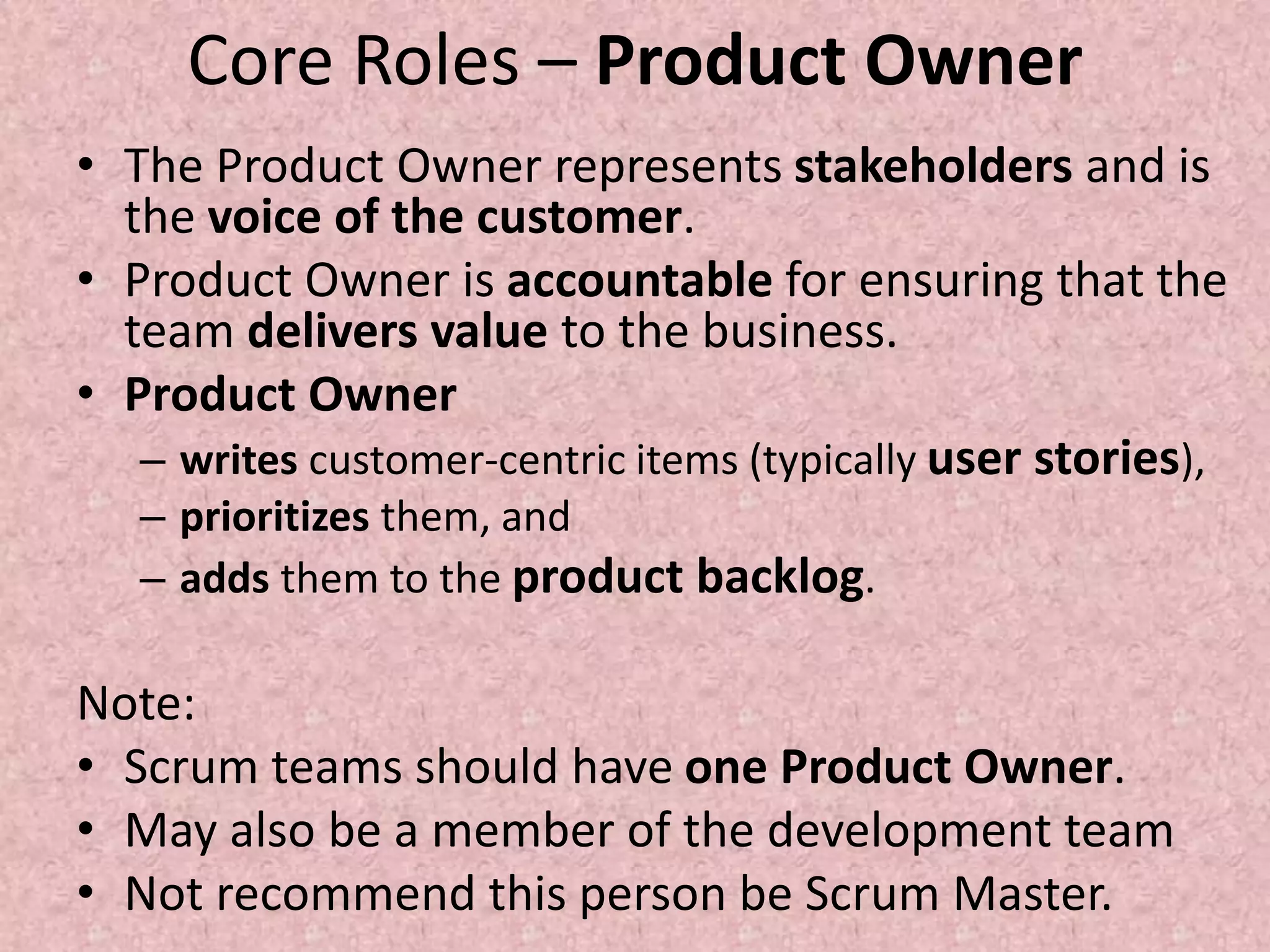 Core Roles – Product Owner
• The Product Owner represents stakeholders and is
the voice of the customer.
• Product Owner is accountable for ensuring that the
team delivers value to the business.
• Product Owner
– writes customer-centric items (typically user stories),
– prioritizes them, and
– adds them to the product backlog.
Note:
• Scrum teams should have one Product Owner.
• May also be a member of the development team
• Not recommend this person be Scrum Master.
 
