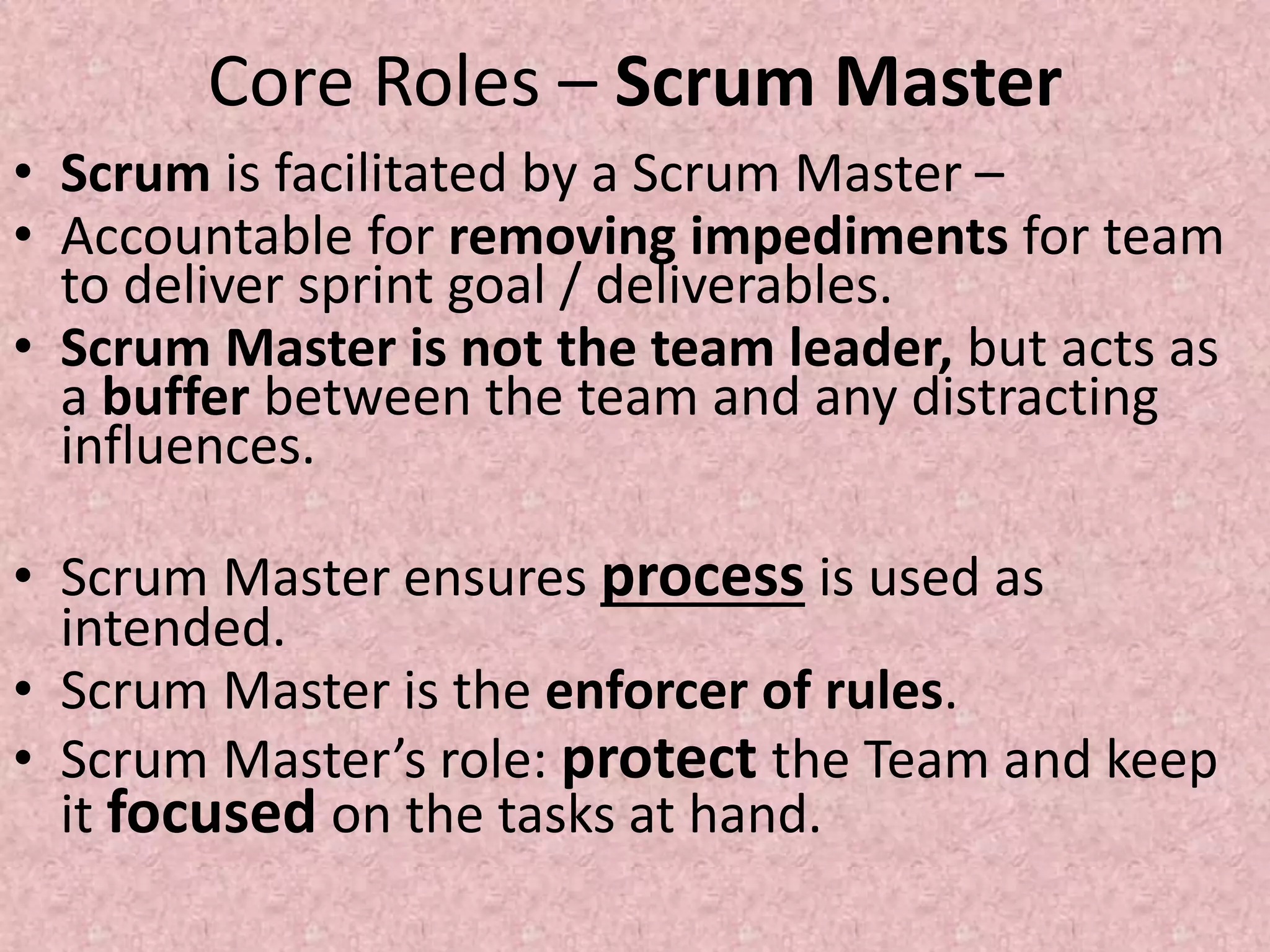 Core Roles – Scrum Master
• Scrum is facilitated by a Scrum Master –
• Accountable for removing impediments for team
to deliver sprint goal / deliverables.
• Scrum Master is not the team leader, but acts as
a buffer between the team and any distracting
influences.
• Scrum Master ensures process is used as
intended.
• Scrum Master is the enforcer of rules.
• Scrum Master’s role: protect the Team and keep
it focused on the tasks at hand.
 