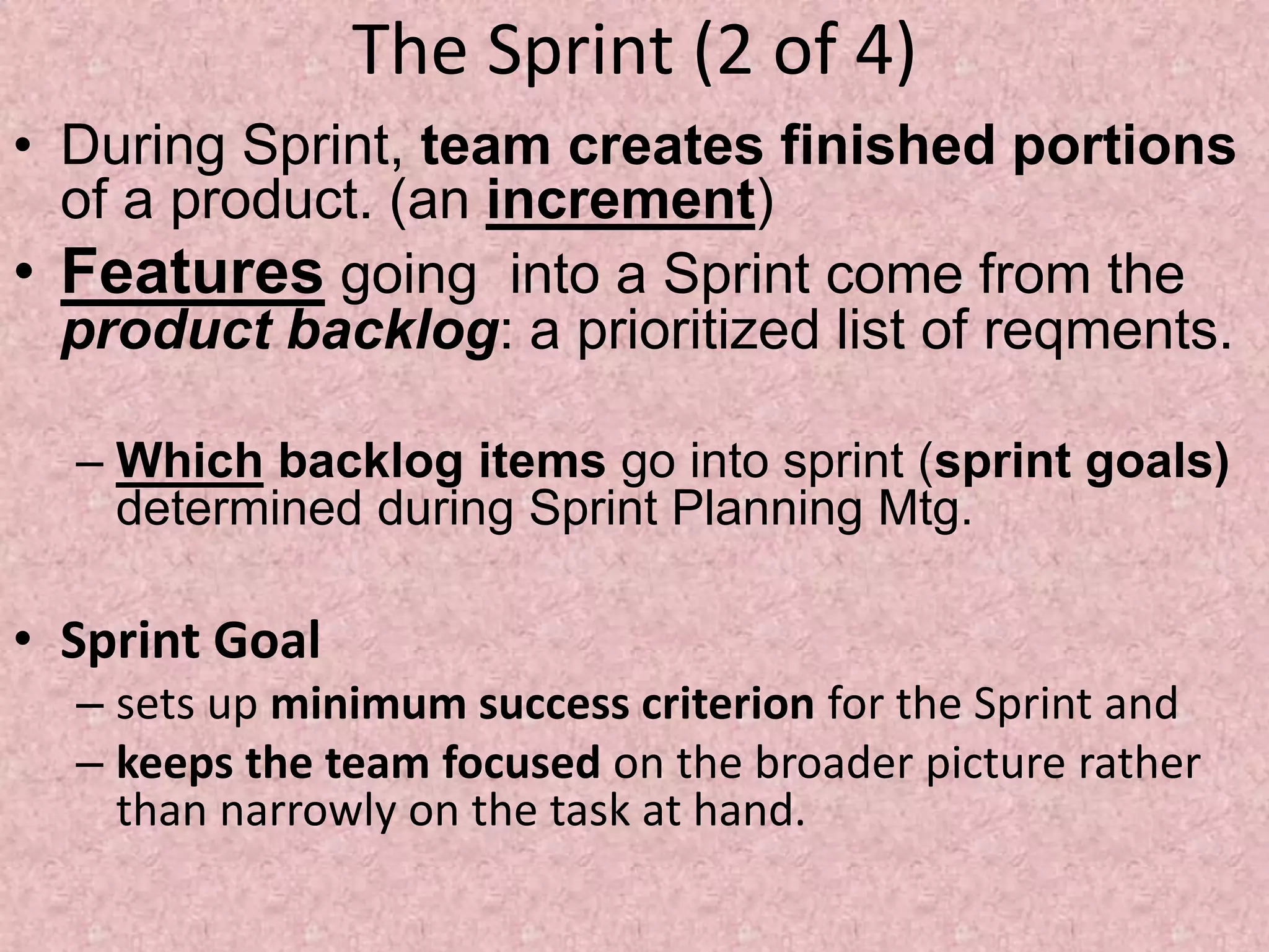The Sprint (2 of 4)
• During Sprint, team creates finished portions
of a product. (an increment)
• Features going into a Sprint come from the
product backlog: a prioritized list of reqments.
– Which backlog items go into sprint (sprint goals)
determined during Sprint Planning Mtg.
• Sprint Goal
– sets up minimum success criterion for the Sprint and
– keeps the team focused on the broader picture rather
than narrowly on the task at hand.
 