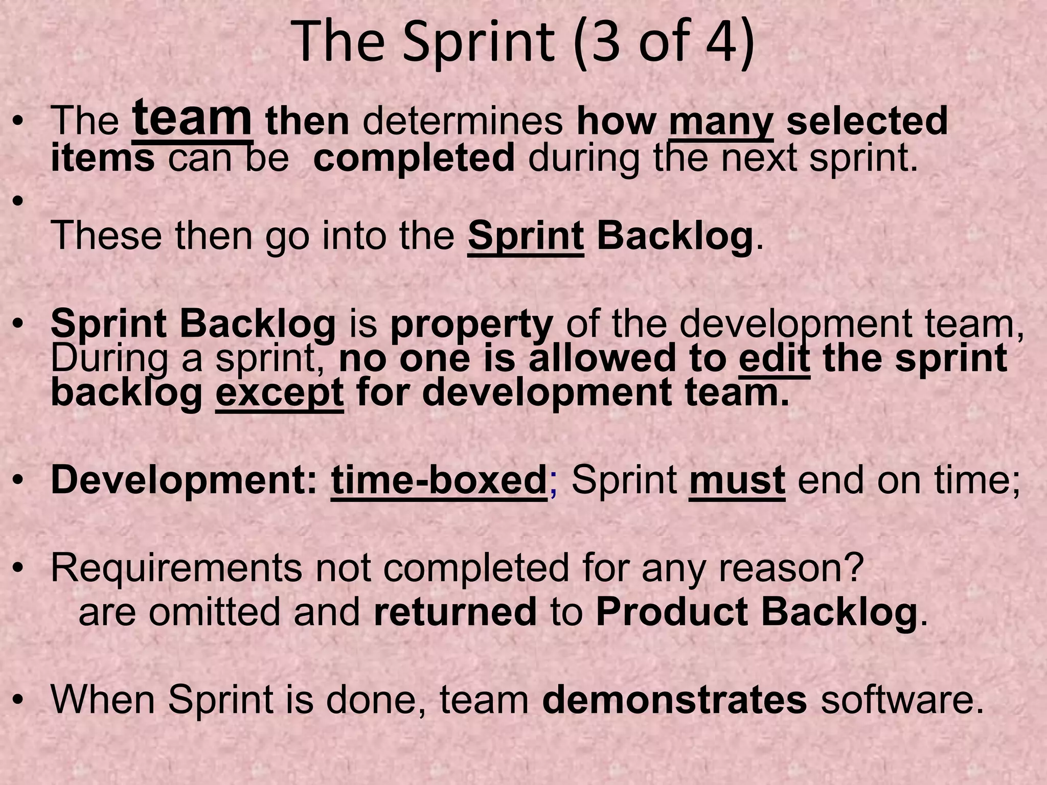 The Sprint (3 of 4)
• The team then determines how many selected
items can be completed during the next sprint.
•
These then go into the Sprint Backlog.
• Sprint Backlog is property of the development team,
During a sprint, no one is allowed to edit the sprint
backlog except for development team.
• Development: time-boxed; Sprint must end on time;
• Requirements not completed for any reason?
are omitted and returned to Product Backlog.
• When Sprint is done, team demonstrates software.
 