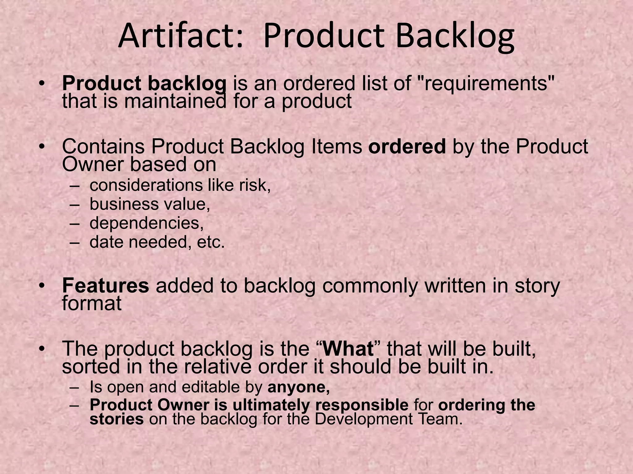 Artifact: Product Backlog
• Product backlog is an ordered list of "requirements"
that is maintained for a product
• Contains Product Backlog Items ordered by the Product
Owner based on
– considerations like risk,
– business value,
– dependencies,
– date needed, etc.
• Features added to backlog commonly written in story
format
• The product backlog is the “What” that will be built,
sorted in the relative order it should be built in.
– Is open and editable by anyone,
– Product Owner is ultimately responsible for ordering the
stories on the backlog for the Development Team.
 