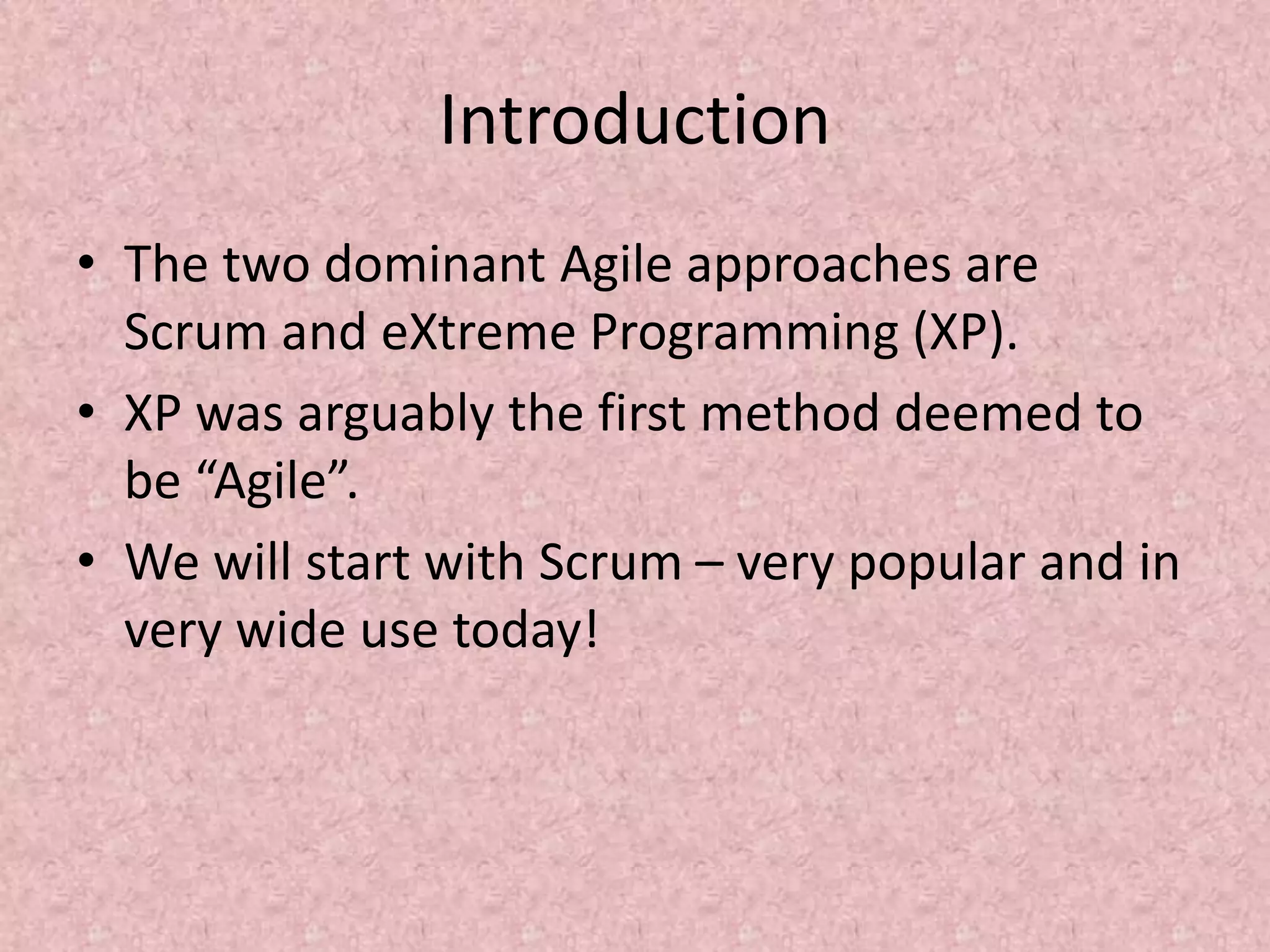 Introduction
• The two dominant Agile approaches are
Scrum and eXtreme Programming (XP).
• XP was arguably the first method deemed to
be “Agile”.
• We will start with Scrum – very popular and in
very wide use today!
 