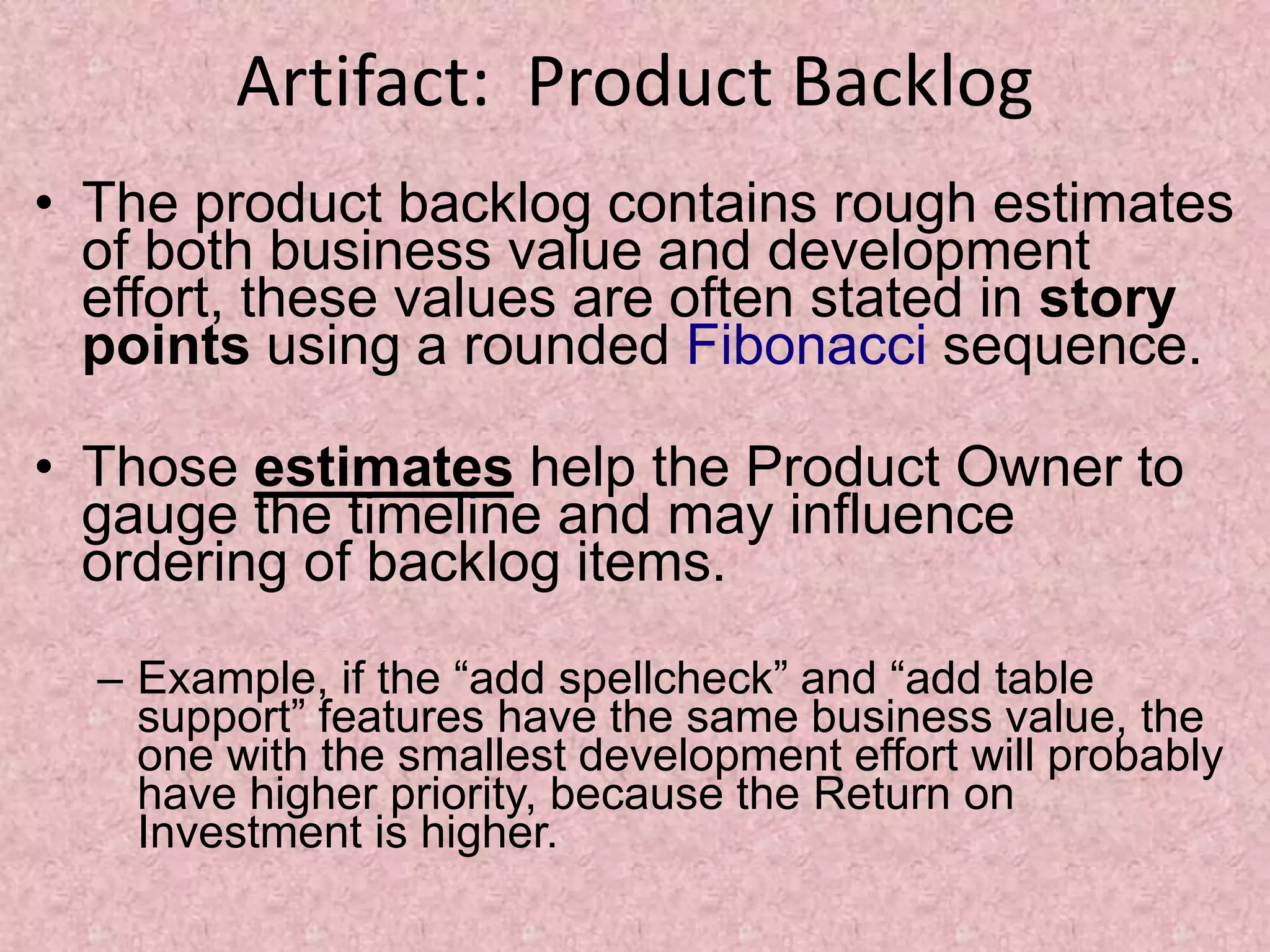 Artifact: Product Backlog
• The product backlog contains rough estimates
of both business value and development
effort, these values are often stated in story
points using a rounded Fibonacci sequence.
• Those estimates help the Product Owner to
gauge the timeline and may influence
ordering of backlog items.
– Example, if the “add spellcheck” and “add table
support” features have the same business value, the
one with the smallest development effort will probably
have higher priority, because the Return on
Investment is higher.
 