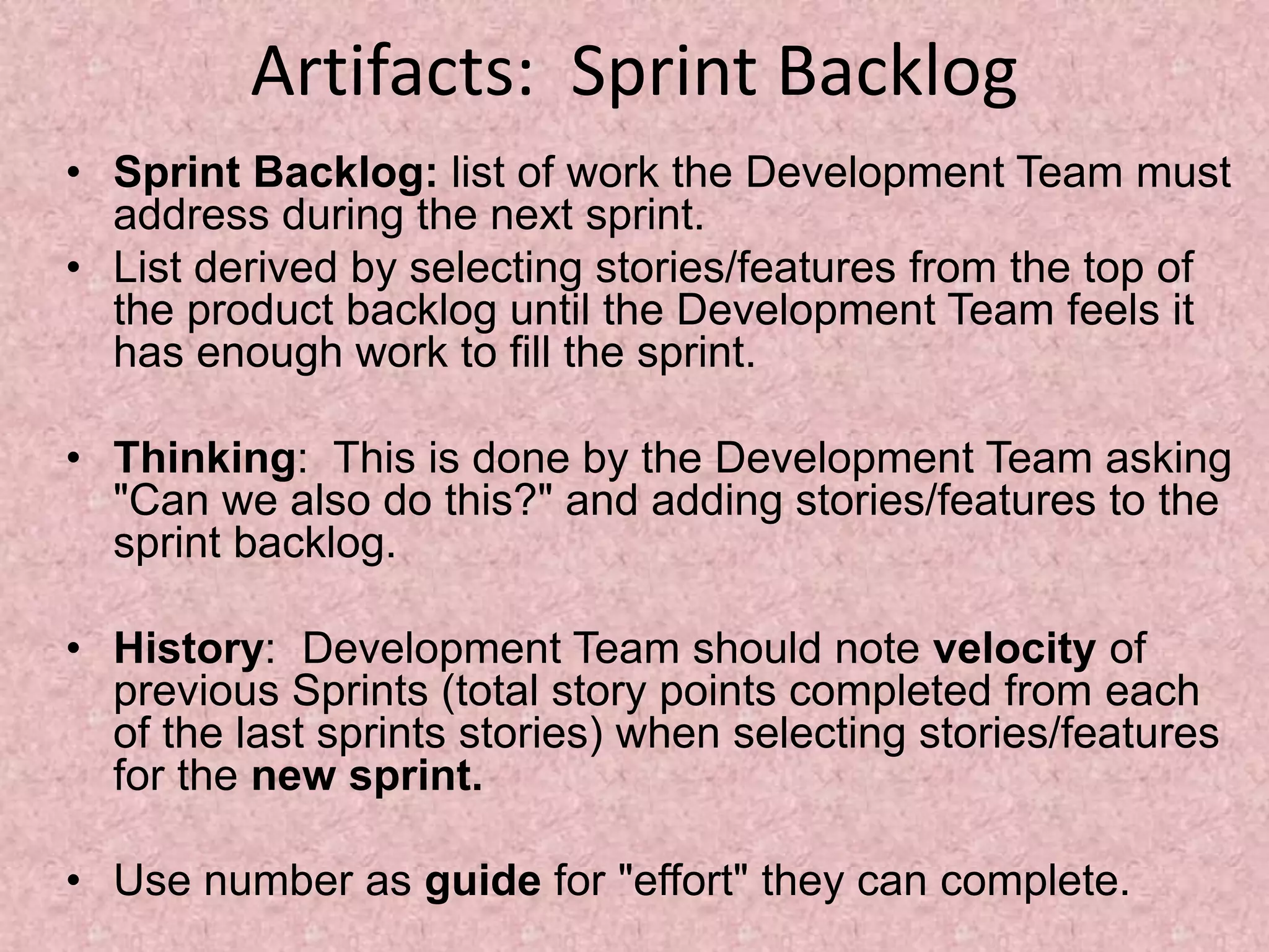Artifacts: Sprint Backlog
• Sprint Backlog: list of work the Development Team must
address during the next sprint.
• List derived by selecting stories/features from the top of
the product backlog until the Development Team feels it
has enough work to fill the sprint.
• Thinking: This is done by the Development Team asking
"Can we also do this?" and adding stories/features to the
sprint backlog.
• History: Development Team should note velocity of
previous Sprints (total story points completed from each
of the last sprints stories) when selecting stories/features
for the new sprint.
• Use number as guide for "effort" they can complete.
 