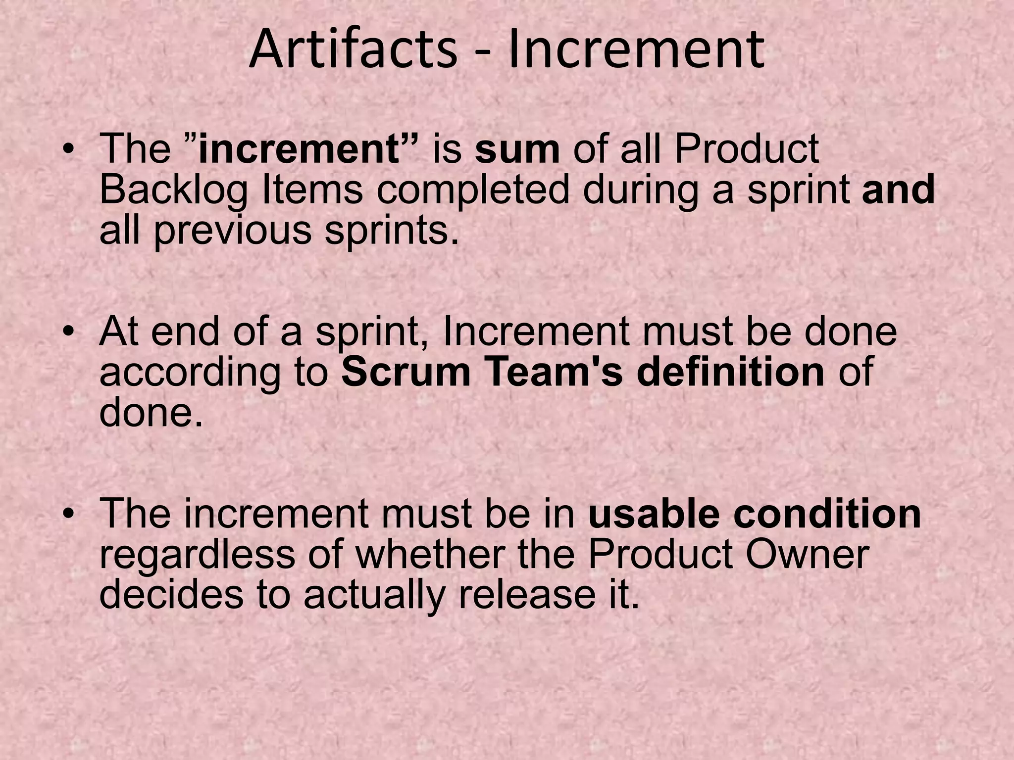 Artifacts - Increment
• The ”increment” is sum of all Product
Backlog Items completed during a sprint and
all previous sprints.
• At end of a sprint, Increment must be done
according to Scrum Team's definition of
done.
• The increment must be in usable condition
regardless of whether the Product Owner
decides to actually release it.
 