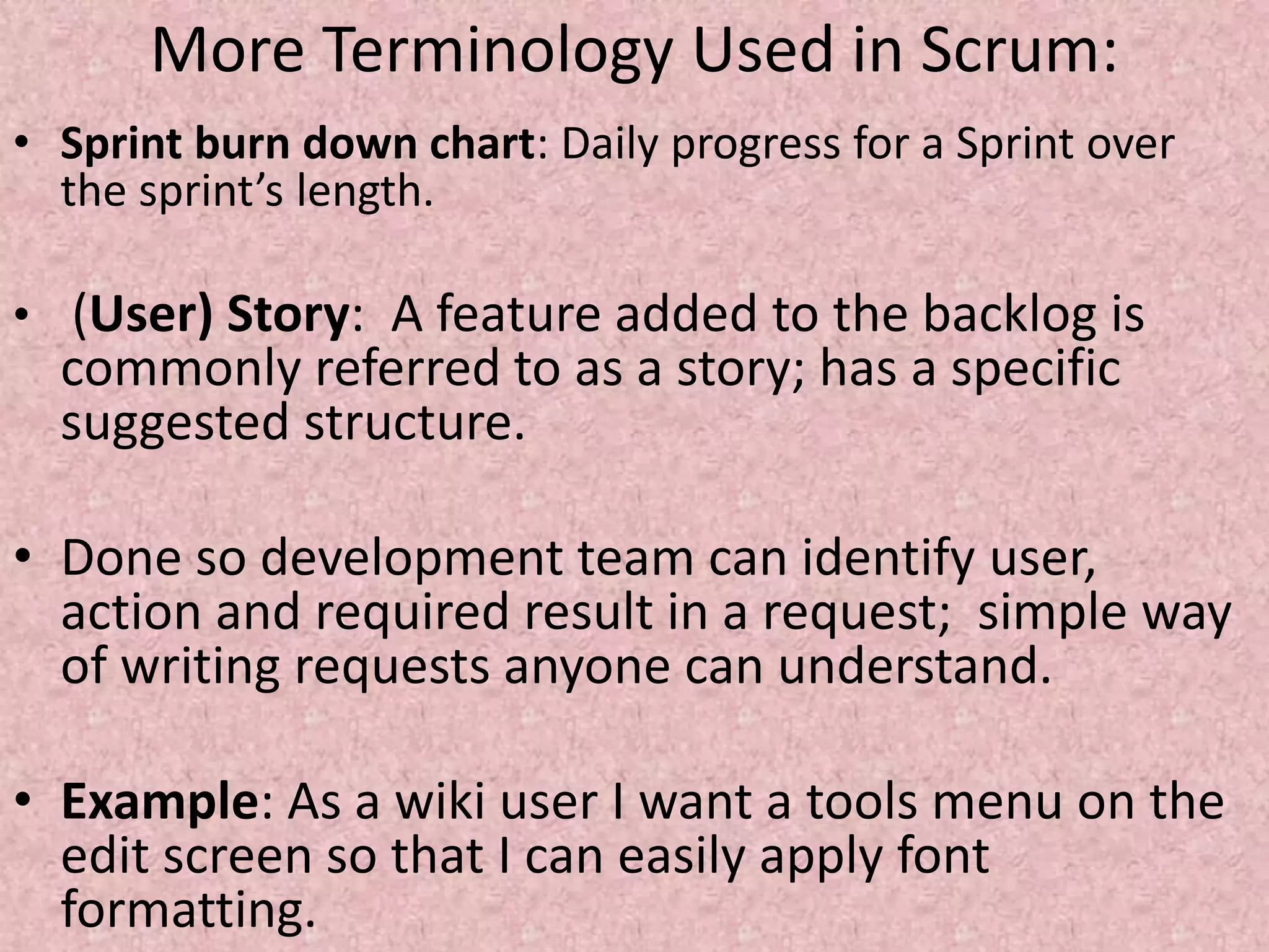 More Terminology Used in Scrum:
• Sprint burn down chart: Daily progress for a Sprint over
the sprint’s length.
• (User) Story: A feature added to the backlog is
commonly referred to as a story; has a specific
suggested structure.
• Done so development team can identify user,
action and required result in a request; simple way
of writing requests anyone can understand.
• Example: As a wiki user I want a tools menu on the
edit screen so that I can easily apply font
formatting.
 