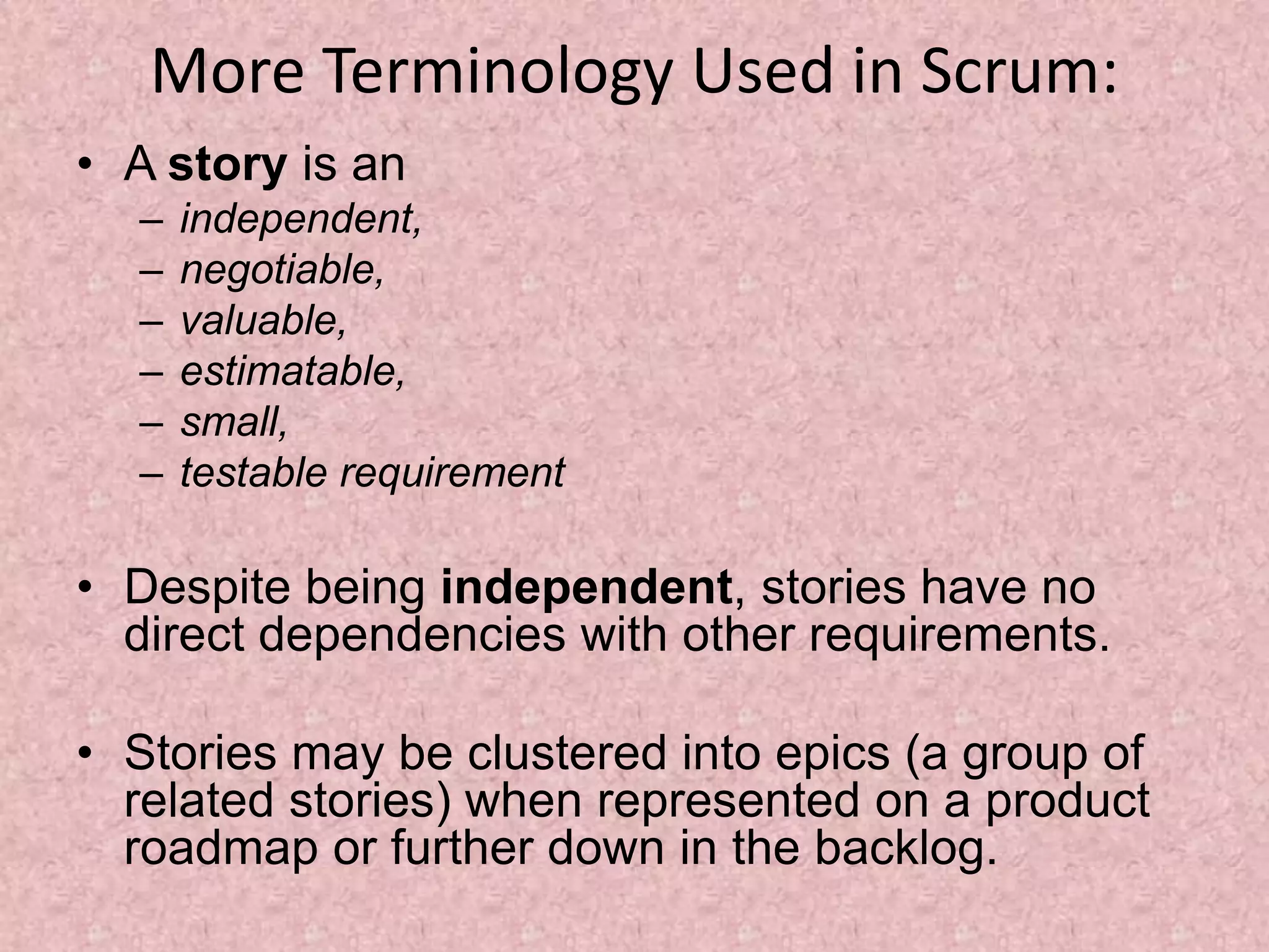 More Terminology Used in Scrum:
• A story is an
– independent,
– negotiable,
– valuable,
– estimatable,
– small,
– testable requirement
• Despite being independent, stories have no
direct dependencies with other requirements.
• Stories may be clustered into epics (a group of
related stories) when represented on a product
roadmap or further down in the backlog.
 