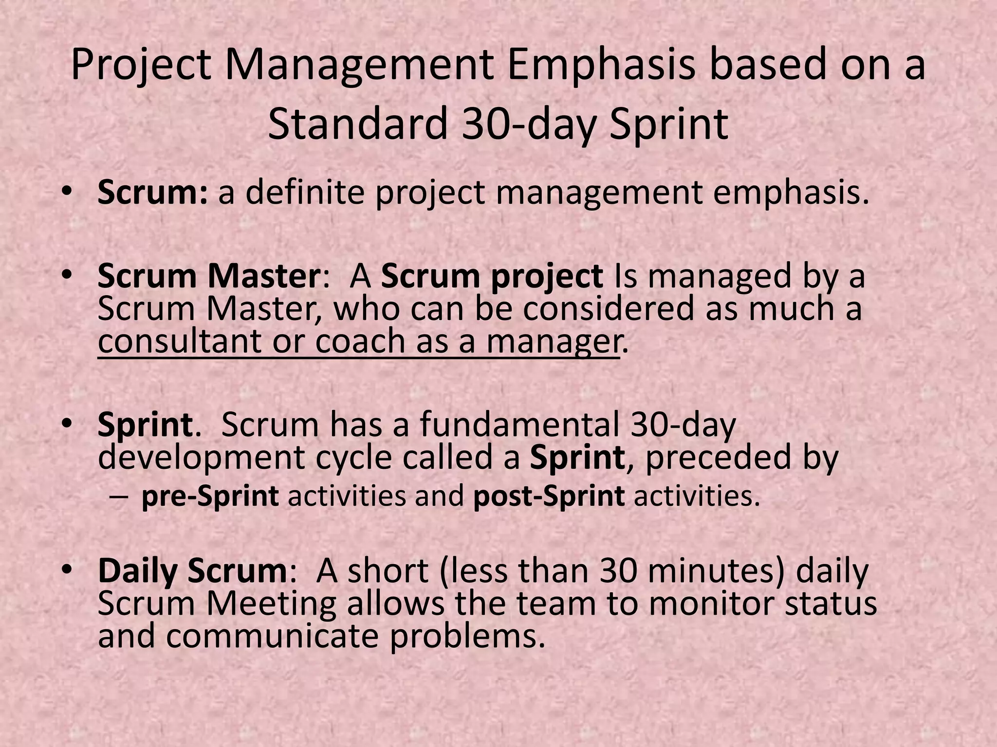 Project Management Emphasis based on a
Standard 30-day Sprint
• Scrum: a definite project management emphasis.
• Scrum Master: A Scrum project Is managed by a
Scrum Master, who can be considered as much a
consultant or coach as a manager.
• Sprint. Scrum has a fundamental 30-day
development cycle called a Sprint, preceded by
– pre-Sprint activities and post-Sprint activities.
• Daily Scrum: A short (less than 30 minutes) daily
Scrum Meeting allows the team to monitor status
and communicate problems.
 