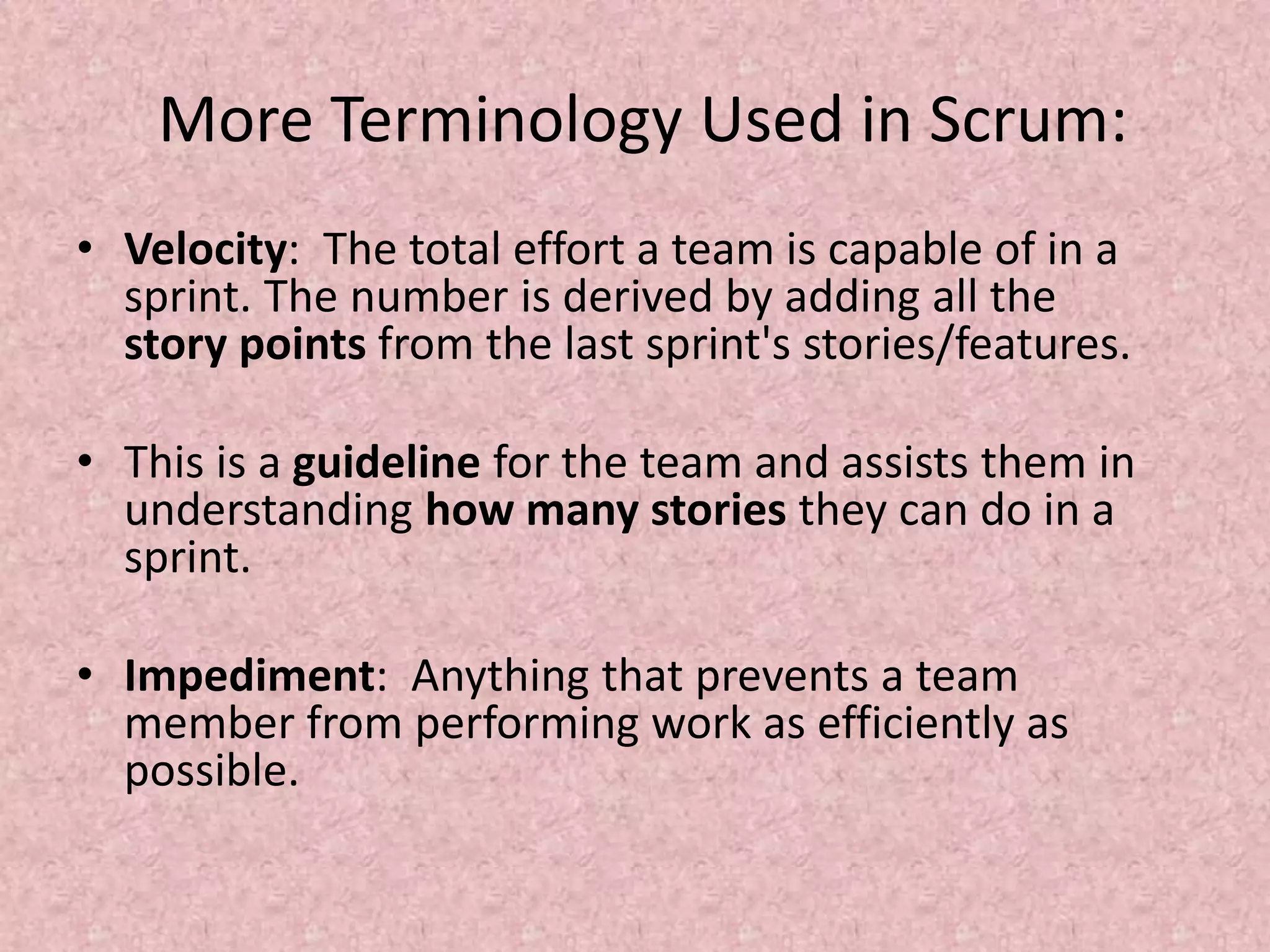 More Terminology Used in Scrum:
• Velocity: The total effort a team is capable of in a
sprint. The number is derived by adding all the
story points from the last sprint's stories/features.
• This is a guideline for the team and assists them in
understanding how many stories they can do in a
sprint.
• Impediment: Anything that prevents a team
member from performing work as efficiently as
possible.
 