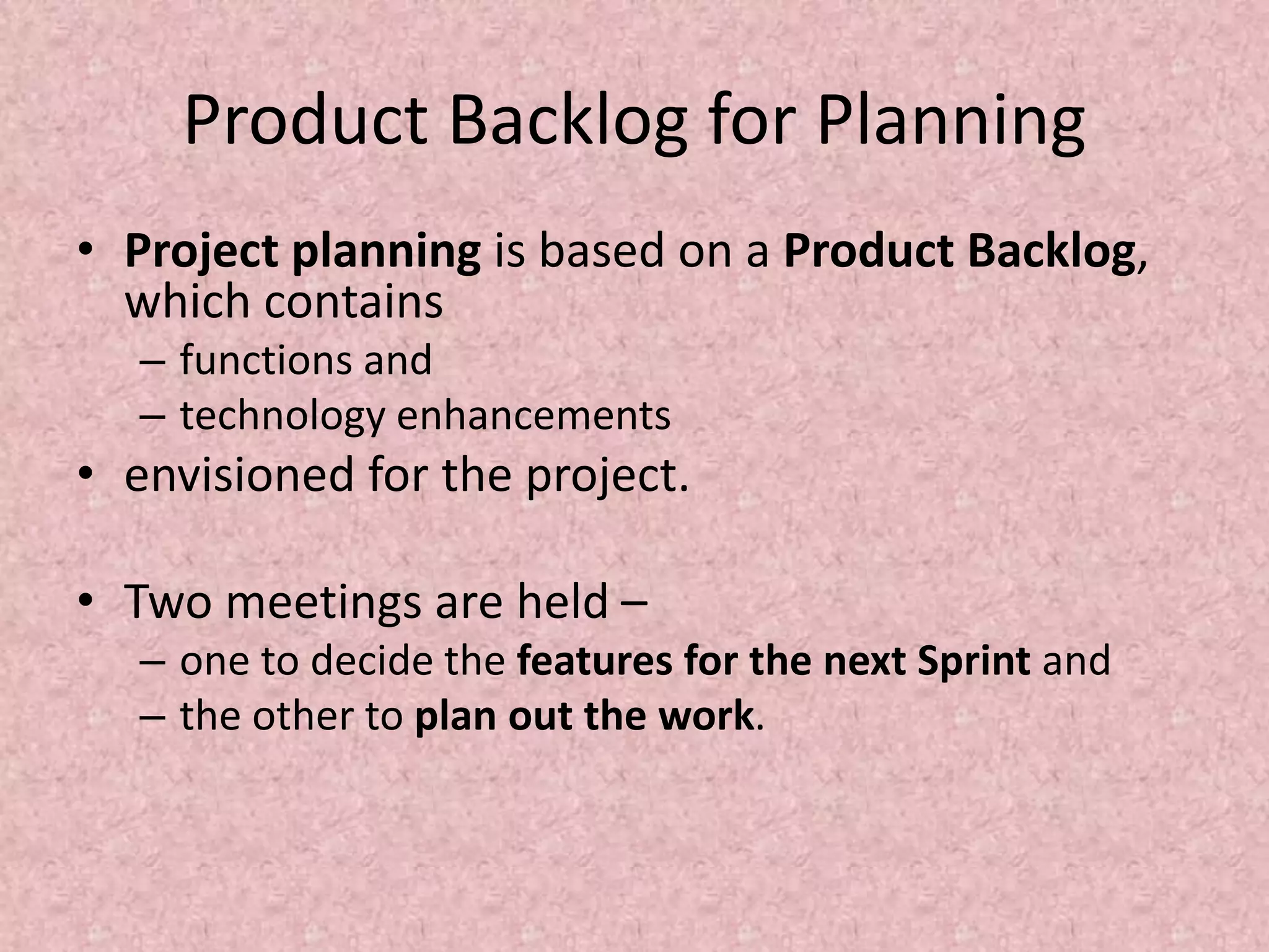 Product Backlog for Planning
• Project planning is based on a Product Backlog,
which contains
– functions and
– technology enhancements
• envisioned for the project.
• Two meetings are held –
– one to decide the features for the next Sprint and
– the other to plan out the work.
 