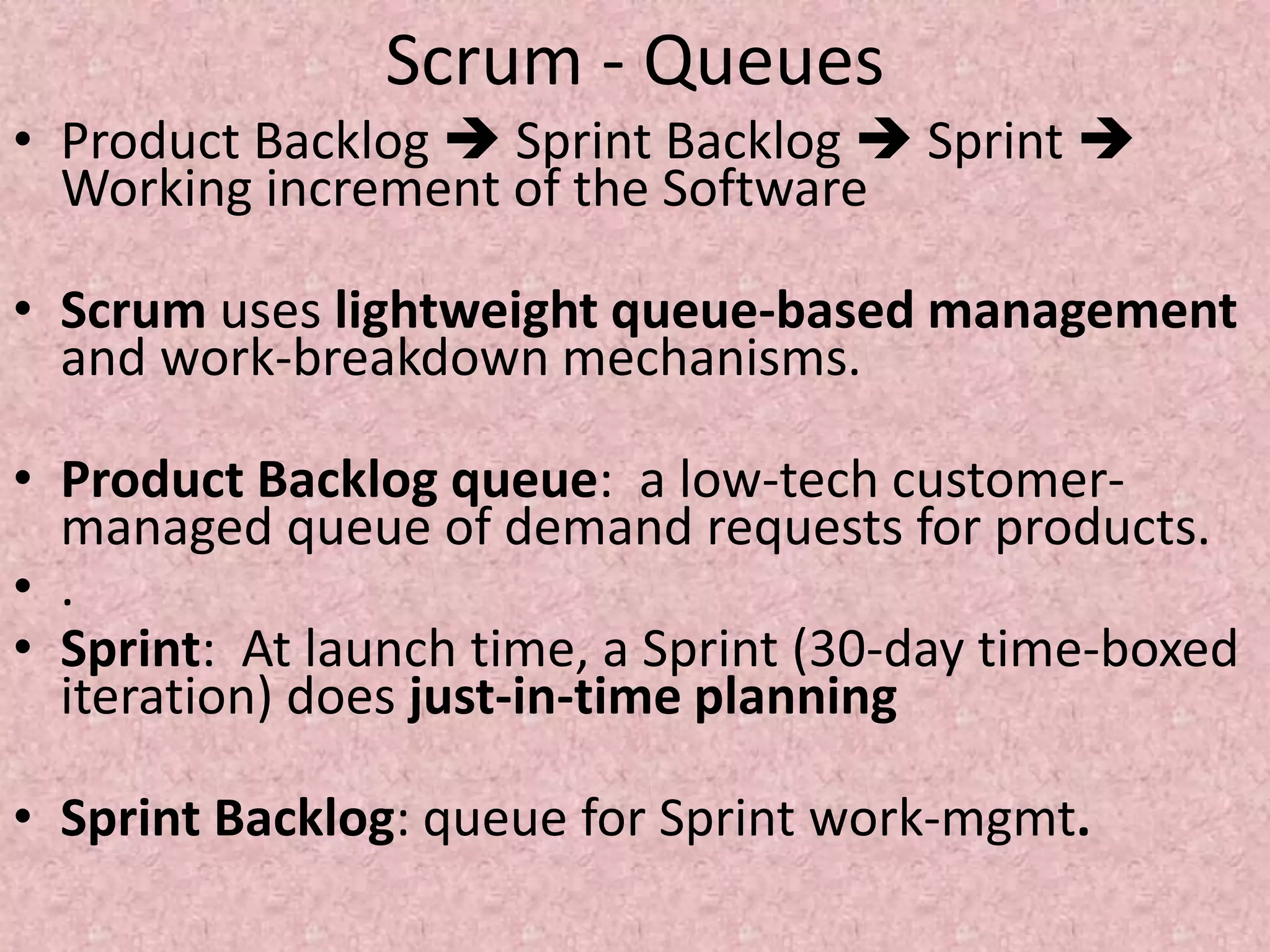 Scrum - Queues
• Product Backlog  Sprint Backlog  Sprint 
Working increment of the Software
• Scrum uses lightweight queue-based management
and work-breakdown mechanisms.
• Product Backlog queue: a low-tech customer-
managed queue of demand requests for products.
• .
• Sprint: At launch time, a Sprint (30-day time-boxed
iteration) does just-in-time planning
• Sprint Backlog: queue for Sprint work-mgmt.
 
