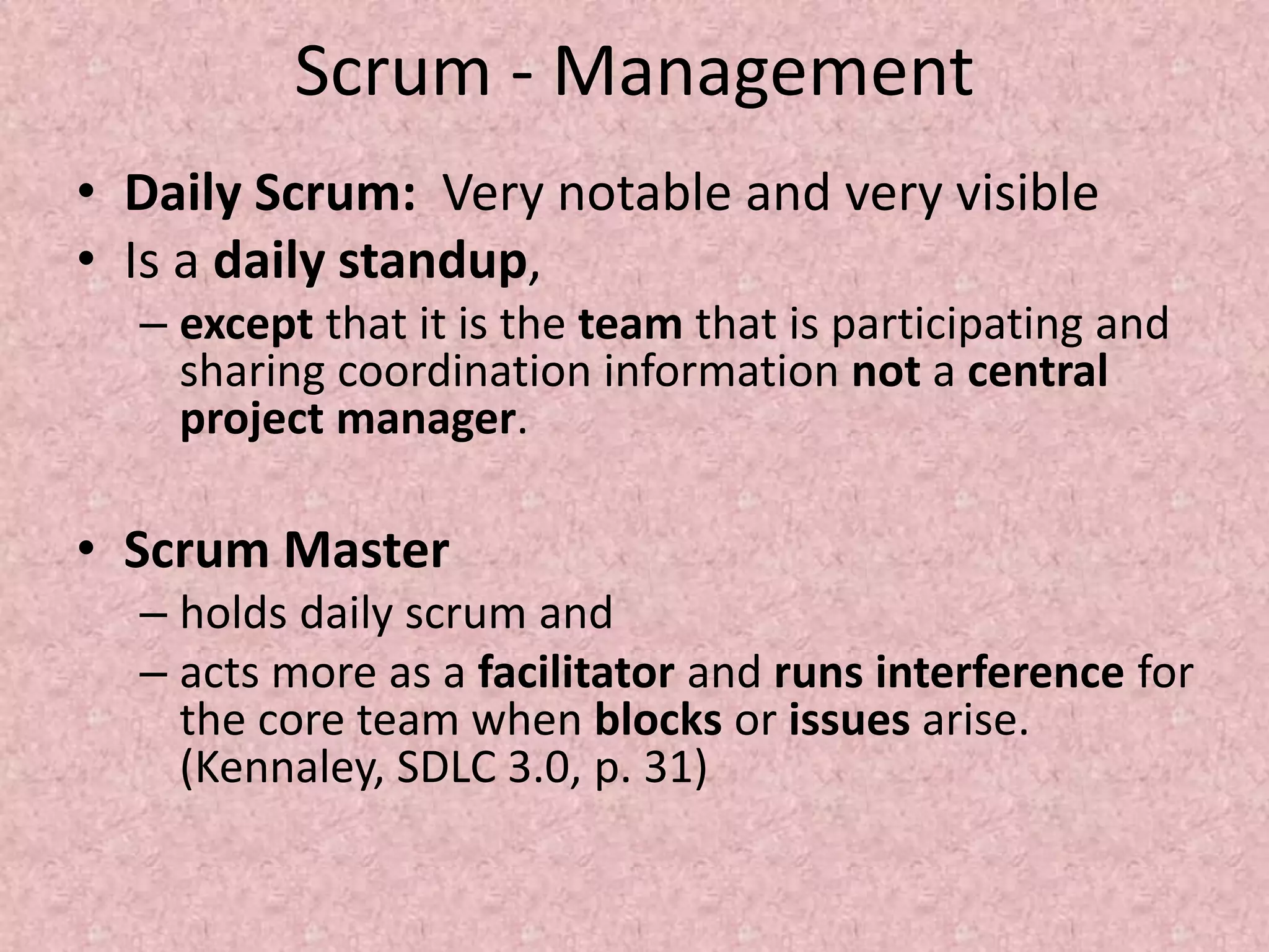 Scrum - Management
• Daily Scrum: Very notable and very visible
• Is a daily standup,
– except that it is the team that is participating and
sharing coordination information not a central
project manager.
• Scrum Master
– holds daily scrum and
– acts more as a facilitator and runs interference for
the core team when blocks or issues arise.
(Kennaley, SDLC 3.0, p. 31)
 
