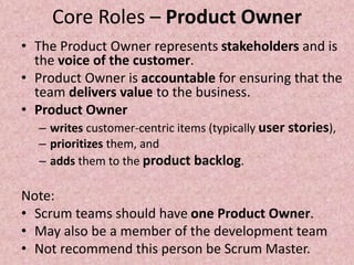 Core Roles – Product Owner
• The Product Owner represents stakeholders and is
the voice of the customer.
• Product Owner is accountable for ensuring that the
team delivers value to the business.
• Product Owner
– writes customer-centric items (typically user stories),
– prioritizes them, and
– adds them to the product backlog.
Note:
• Scrum teams should have one Product Owner.
• May also be a member of the development team
• Not recommend this person be Scrum Master.
 