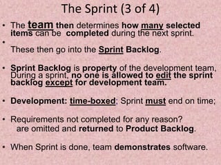 The Sprint (3 of 4)
• The team then determines how many selected
items can be completed during the next sprint.
•
These then go into the Sprint Backlog.
• Sprint Backlog is property of the development team,
During a sprint, no one is allowed to edit the sprint
backlog except for development team.
• Development: time-boxed; Sprint must end on time;
• Requirements not completed for any reason?
are omitted and returned to Product Backlog.
• When Sprint is done, team demonstrates software.
 