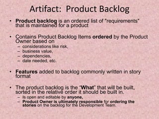 Artifact: Product Backlog
• Product backlog is an ordered list of "requirements"
that is maintained for a product
• Contains Product Backlog Items ordered by the Product
Owner based on
– considerations like risk,
– business value,
– dependencies,
– date needed, etc.
• Features added to backlog commonly written in story
format
• The product backlog is the “What” that will be built,
sorted in the relative order it should be built in.
– Is open and editable by anyone,
– Product Owner is ultimately responsible for ordering the
stories on the backlog for the Development Team.
 