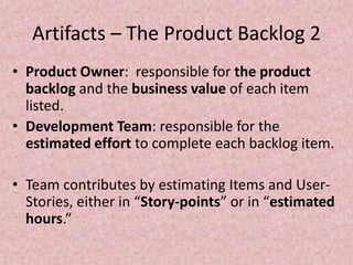 Artifacts – The Product Backlog 2
• Product Owner: responsible for the product
backlog and the business value of each item
listed.
• Development Team: responsible for the
estimated effort to complete each backlog item.
• Team contributes by estimating Items and User-
Stories, either in “Story-points” or in “estimated
hours.”
 