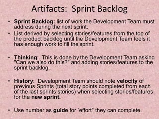 Artifacts: Sprint Backlog
• Sprint Backlog: list of work the Development Team must
address during the next sprint.
• List derived by selecting stories/features from the top of
the product backlog until the Development Team feels it
has enough work to fill the sprint.
• Thinking: This is done by the Development Team asking
"Can we also do this?" and adding stories/features to the
sprint backlog.
• History: Development Team should note velocity of
previous Sprints (total story points completed from each
of the last sprints stories) when selecting stories/features
for the new sprint.
• Use number as guide for "effort" they can complete.
 