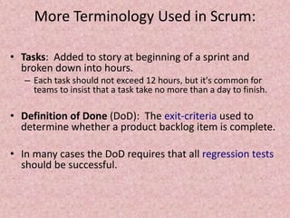 More Terminology Used in Scrum:
• Tasks: Added to story at beginning of a sprint and
broken down into hours.
– Each task should not exceed 12 hours, but it's common for
teams to insist that a task take no more than a day to finish.
• Definition of Done (DoD): The exit-criteria used to
determine whether a product backlog item is complete.
• In many cases the DoD requires that all regression tests
should be successful.
 