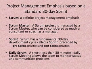 Project Management Emphasis based on a
Standard 30-day Sprint
• Scrum: a definite project management emphasis.
• Scrum Master: A Scrum project Is managed by a
Scrum Master, who can be considered as much a
consultant or coach as a manager.
• Sprint. Scrum has a fundamental 30-day
development cycle called a Sprint, preceded by
– pre-Sprint activities and post-Sprint activities.
• Daily Scrum: A short (less than 30 minutes) daily
Scrum Meeting allows the team to monitor status
and communicate problems.
 