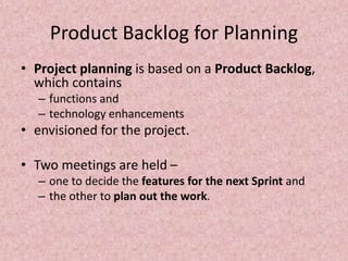 Product Backlog for Planning
• Project planning is based on a Product Backlog,
which contains
– functions and
– technology enhancements
• envisioned for the project.
• Two meetings are held –
– one to decide the features for the next Sprint and
– the other to plan out the work.
 