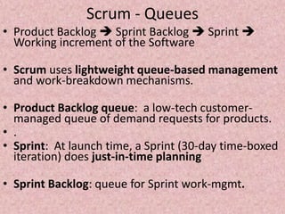 Scrum - Queues
• Product Backlog  Sprint Backlog  Sprint 
Working increment of the Software
• Scrum uses lightweight queue-based management
and work-breakdown mechanisms.
• Product Backlog queue: a low-tech customer-
managed queue of demand requests for products.
• .
• Sprint: At launch time, a Sprint (30-day time-boxed
iteration) does just-in-time planning
• Sprint Backlog: queue for Sprint work-mgmt.
 