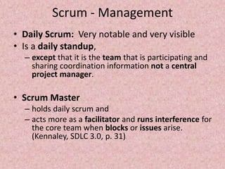 Scrum - Management
• Daily Scrum: Very notable and very visible
• Is a daily standup,
– except that it is the team that is participating and
sharing coordination information not a central
project manager.
• Scrum Master
– holds daily scrum and
– acts more as a facilitator and runs interference for
the core team when blocks or issues arise.
(Kennaley, SDLC 3.0, p. 31)
 