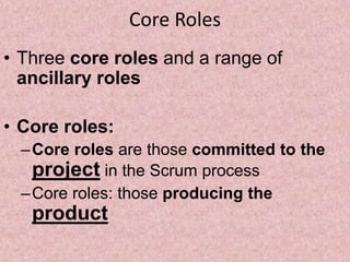 Core Roles
• Three core roles and a range of
ancillary roles
• Core roles:
–Core roles are those committed to the
project in the Scrum process
–Core roles: those producing the
product
 
