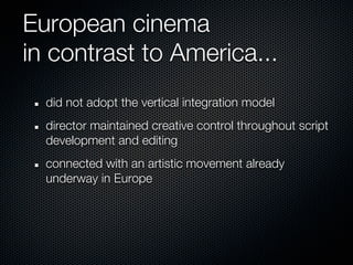 European cinema
in contrast to America...
  did not adopt the vertical integration model
  director maintained creative control throughout script
  development and editing
  connected with an artistic movement already
  underway in Europe
 