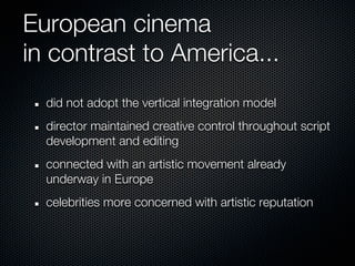 European cinema
in contrast to America...
  did not adopt the vertical integration model
  director maintained creative control throughout script
  development and editing
  connected with an artistic movement already
  underway in Europe
  celebrities more concerned with artistic reputation
 