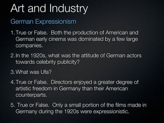 Art and Industry
German Expressionism
1. True or False. Both the production of American and
   German early cinema was dominated by a few large
   companies.
2. In the 1920s, what was the attitude of German actors
   towards celebrity publicity?
3. What was Ufa?
4. True or False. Directors enjoyed a greater degree of
   artistic freedom in Germany than their American
   counterparts.
5. True or False. Only a small portion of the films made in
  Germany during the 1920s were expressionistic.
 