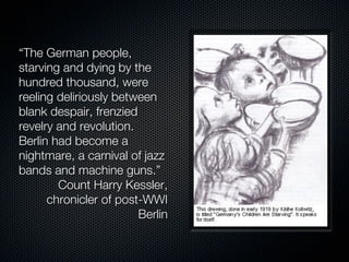 “The German people,
starving and dying by the
hundred thousand, were
reeling deliriously between
blank despair, frenzied
revelry and revolution.
Berlin had become a
nightmare, a carnival of jazz
bands and machine guns.”
        Count Harry Kessler,
      chronicler of post-WWI
                        Berlin
 