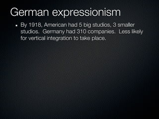 German expressionism
 By 1918, American had 5 big studios, 3 smaller
 studios. Germany had 310 companies. Less likely
 for vertical integration to take place.
 