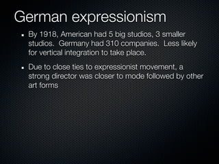 German expressionism
 By 1918, American had 5 big studios, 3 smaller
 studios. Germany had 310 companies. Less likely
 for vertical integration to take place.
 Due to close ties to expressionist movement, a
 strong director was closer to mode followed by other
 art forms
 