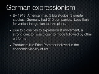 German expressionism
 By 1918, American had 5 big studios, 3 smaller
 studios. Germany had 310 companies. Less likely
 for vertical integration to take place.
 Due to close ties to expressionist movement, a
 strong director was closer to mode followed by other
 art forms
 Producers like Erich Pommer believed in the
 economic viability of art
 
