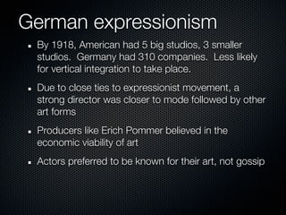 German expressionism
 By 1918, American had 5 big studios, 3 smaller
 studios. Germany had 310 companies. Less likely
 for vertical integration to take place.
 Due to close ties to expressionist movement, a
 strong director was closer to mode followed by other
 art forms
 Producers like Erich Pommer believed in the
 economic viability of art
 Actors preferred to be known for their art, not gossip
 