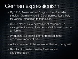 German expressionism
 By 1918, American had 5 big studios, 3 smaller
 studios. Germany had 310 companies. Less likely
 for vertical integration to take place.
 Due to close ties to expressionist movement, a
 strong director was closer to mode followed by other
 art forms
 Producers like Erich Pommer believed in the
 economic viability of art
 Actors preferred to be known for their art, not gossip
 Resulted in greater creative freedom and
 experimentation
 